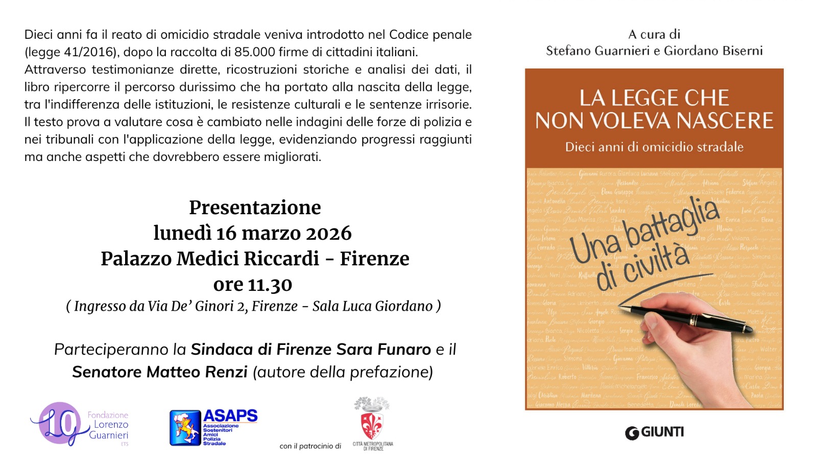 Le colleghe e i colleghi della stampa sono invitati presso la Sala Luca Giordano in Palazzo Medici Riccardi, con in ingresso da via De' Ginori 2,alle 11.30 di lunedì 16 marzo 2026, per la conferenza stampa di presentazione del volume “La legge che non voleva nascere. Dieci anni di omicidio stradale”, a cura di Stefano Guarnieri e Giordano Biserni. Il libro, edito da Giunti, che uscirà nelle librerie nei prossimi giorni, ripercorre il faticoso percorso che ha portato alla nascita della legge 41/2016, e analizza lo stato attuale della sua applicazione, riassumendone i progressi, le criticità e gli aspetti da migliorare. Insieme ai curatori Stefano Guarnieri e Giordano Biserni, promotori della legge sull’omicidio stradale e protagonisti della raccolta delle firme con l’associazione Lorenzo Guarnieri di Firenze, interverranno la Sindaca della Città Metropolitana di Firenze Sara Funaro e il Senatore Matteo Renzi, autore della prefazione.